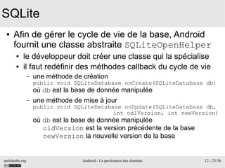 antislashn.org Android - La persistance des données 12 - 25/36
SQLite
● Afin de gérer le cycle de vie de la base, Android
fournit une classe abstraite SQLiteOpenHelper
● le développeur doit créer une classe qui la spécialise
● il faut redéfinir des méthodes callback du cycle de vie
– une méthode de création
public void SQLiteDatabase onCreate(SQLiteDatabase db)
où db est la base de donnée manipulée
– une méthode de mise à jour
public void SQLiteDatabase onUpdate(SQLiteDatabase db,
int odlVersion, int newVersion)
où db est la base de donnée manipulée
oldVersion est la version précédente de la base
newVersion la nouvelle version de la base
 