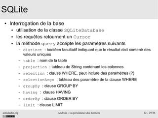 antislashn.org Android - La persistance des données 12 - 29/36
SQLite
● Interrogation de la base
● utilisation de la classe SQLiteDatabase
● les requêtes retournent un Cursor
● la méthode query accepte les paramètres suivants
– distinct : booléen facultatif indiquant que le résultat doit contenir des
valeurs uniques
– table : nom de la table
– projection : tableau de String contenant les colonnes
– selection : clause WHERE, peut inclure des paramètres (?)
– selectionArgs : tableau des paramètre de la clause WHERE
– groupBy : clause GROUP BY
– having : clause HAVING
– orderBy : clause ORDER BY
– limit : clause LIMIT
 