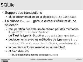 antislashn.org Android - La persistance des données 12 - 30/36
SQLite
● Support des transactions
● cf. la documentation de la classe SQLiteDatabase
● La classe Cursor gère le curseur résultat d'une
sélection
● récupération des valeurs de champ par des méthodes
T getT(int columnIndex)
où T est le type à récupérer : getString, getInt, …
● déplacements avec les méthodes de type move(...)
– moveToFirst(), move(int offset), moveToNext(), …
● la première colonne résultat est numéroté 0
● et bien d'autres
– cf. la documentation de la classe Cursor
 