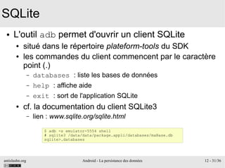 antislashn.org Android - La persistance des données 12 - 31/36
SQLite
● L'outil adb permet d'ouvrir un client SQLite
● situé dans le répertoire plateform-tools du SDK
● les commandes du client commencent par le caractère
point (.)
– databases : liste les bases de données
– help : affiche aide
– exit : sort de l'application SQLite
● cf. la documentation du client SQLite3
– lien : www.sqlite.org/sqlite.html
$ adb -s emulator-5554 shell
# sqlite3 /data/data/package.appli/databases/maBase.db
sqlite>.databases
 
