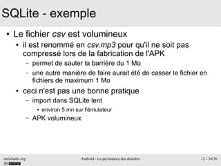 antislashn.org Android - La persistance des données 12 - 34/36
SQLite - exemple
● Le fichier csv est volumineux
● il est renommé en csv.mp3 pour qu'il ne soit pas
compressé lors de la fabrication de l'APK
– permet de sauter la barrière du 1 Mo
– une autre manière de faire aurait été de casser le fichier en
fichiers de maximum 1 Mo
● ceci n'est pas une bonne pratique
– import dans SQLite lent
● environ 5 mn sur l'émulateur
– APK volumineux
 