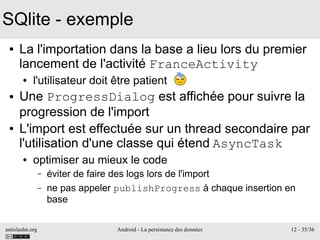 antislashn.org Android - La persistance des données 12 - 35/36
SQlite - exemple
● La l'importation dans la base a lieu lors du premier
lancement de l'activité FranceActivity
● l'utilisateur doit être patient
● Une ProgressDialog est affichée pour suivre la
progression de l'import
● L'import est effectuée sur un thread secondaire par
l'utilisation d'une classe qui étend AsyncTask
● optimiser au mieux le code
– éviter de faire des logs lors de l'import
– ne pas appeler publishProgress à chaque insertion en
base
 