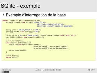 antislashn.org Android - La persistance des données 12 - 36/36
SQlite - exemple
● Exemple d'interrogation de la base
public List<Ville> getVillesByCP(String cp){
String[] columns = new String[]{VILLES_KEY_ID,
VILLES_KEY_VILLE,VILLES_KEY_CP,
VILLES_KEY_LATITUDE,VILLES_KEY_LONGITUDE};
String where = VILLES_KEY_CP + " LIKE ?";
String[] params = new String[]{cp+"%"};
Cursor cursor = db.query(TABLE_VILLES, columns, where, params, null, null, null);
List<Ville> villes = new ArrayList<Ville>();
cursor.moveToFirst();
while(!cursor.isAfterLast()){
villes.add(new Ville(cursor.getInt(0),
cursor.getString(1),cursor.getString(2),
cursor.getDouble(3),cursor.getDouble(3)));
cursor.moveToNext();
}
cursor.close();
return villes;
}
 