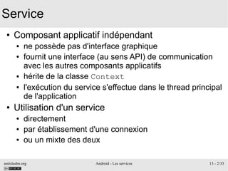 antislashn.org Android - Les services 13 - 2/33
Service
● Composant applicatif indépendant
● ne possède pas d'interface graphique
● fournit une interface (au sens API) de communication
avec les autres composants applicatifs
● hérite de la classe Context
● l'exécution du service s'effectue dans le thread principal
de l'application
● Utilisation d'un service
● directement
● par établissement d'une connexion
● ou un mixte des deux
 