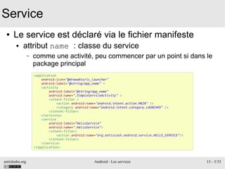 antislashn.org Android - Les services 13 - 3/33
Service
● Le service est déclaré via le fichier manifeste
● attribut name : classe du service
– comme une activité, peu commencer par un point si dans le
package principal
<application
android:icon="@drawable/ic_launcher"
android:label="@string/app_name" >
<activity
android:label="@string/app_name"
android:name=".SimpleServiceActivity" >
<intent-filter >
<action android:name="android.intent.action.MAIN" />
<category android:name="android.intent.category.LAUNCHER" />
</intent-filter>
</activity>
<service
android:label="HelloService"
android:name=".HelloService">
<intent-filter>
<action android:name="org.antislash.android.service.HELLO_SERVICE"/>
</intent-filter>
</service>
</application>
 