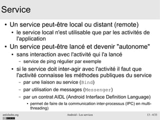 antislashn.org Android - Les services 13 - 4/33
Service
● Un service peut-être local ou distant (remote)
● le service local n'est utilisable que par les activités de
l'application
● Un service peut-être lancé et devenir "autonome"
● sans interaction avec l'activité qui l'a lancé
– service de ping régulier par exemple
● si le service doit inter-agir avec l'activité il faut que
l'activité connaisse les méthodes publiques du service
– par une liaison au service (Bind)
– par utilisation de messages (Messenger)
– par un contrat AIDL (Android Interface Definition Language)
● permet de faire de la communication inter-processus (IPC) en multi-
threading)
 