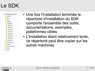 antislashn.org Android - Outils de développement 2 - 13/48
Le SDK
● Une fois l'installation terminée le
répertoire d'installation du SDK
comporte l'ensemble des outils,
documentations, exemples,
plateformes cibles
● L'installation étant relativement lente,
ce répertoire peut être copier sur les
autres machines
 