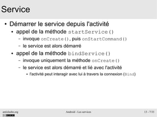 antislashn.org Android - Les services 13 - 7/33
Service
● Démarrer le service depuis l'activité
● appel de la méthode startService()
– invoque onCreate(), puis onStartCommand()
– le service est alors démarré
● appel de la méthode bindService()
– invoque uniquement la méthode onCreate()
– le service est alors démarré et lié avec l'activité
● l'activité peut interagir avec lui à travers la connexion (Bind)
 