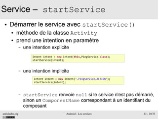 antislashn.org Android - Les services 13 - 10/33
Service – startService
● Démarrer le service avec startService()
● méthode de la classe Activity
● prend une intention en paramètre
– une intention explicite
– une intention implicite
– startService renvoie null si le service n'est pas démarré,
sinon un ComponentName correspondant à un identifiant du
composant
Intent intent = new Intent(this,PingService.class);
startService(intent);
Intent intent = new Intent(".PingService.ACTION");
startService(intent);
 