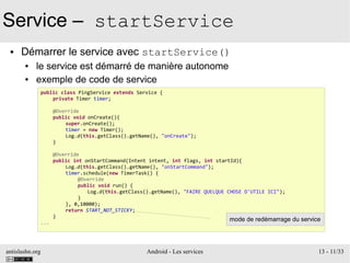 antislashn.org Android - Les services 13 - 11/33
Service – startService
● Démarrer le service avec startService()
● le service est démarré de manière autonome
● exemple de code de service
public class PingService extends Service {
private Timer timer;
@Override
public void onCreate(){
super.onCreate();
timer = new Timer();
Log.d(this.getClass().getName(), "onCreate");
}
@Override
public int onStartCommand(Intent intent, int flags, int startId){
Log.d(this.getClass().getName(), "onStartCommand");
timer.schedule(new TimerTask() {
@Override
public void run() {
Log.d(this.getClass().getName(), "FAIRE QUELQUE CHOSE D'UTILE ICI");
}
}, 0,10000);
return START_NOT_STICKY;
}
...
mode de redémarrage du service
 