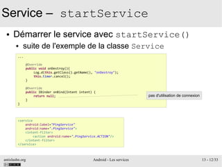 antislashn.org Android - Les services 13 - 12/33
Service – startService
● Démarrer le service avec startService()
● suite de l'exemple de la classe Service
...
@Override
public void onDestroy(){
Log.d(this.getClass().getName(), "onDestroy");
this.timer.cancel();
}
@Override
public IBinder onBind(Intent intent) {
return null;
}
}
<service
android:label="PingService"
android:name=".PingService">
<intent-filter>
<action android:name=".PingService.ACTION"/>
</intent-filter>
</service>
pas d'utilisation de connexion
 