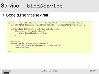 antislashn.org Android - Les services 13 - 14/33
Service – bindService
● Code du service (extrait)
public class OperationsService extends Service implements IOperationService {
private final OperationServiceBinder osBinder = new OperationServiceBinder();
public class OperationServiceBinder extends Binder{
IOperationService getService(){
return OperationsService.this;
}
}
@Override
public IBinder onBind(Intent intent) {
Log.d(this.getClass().getName(), ">> onBind()");
return osBinder;
}
...
 