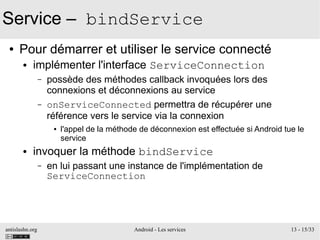 antislashn.org Android - Les services 13 - 15/33
Service – bindService
● Pour démarrer et utiliser le service connecté
● implémenter l'interface ServiceConnection
– possède des méthodes callback invoquées lors des
connexions et déconnexions au service
– onServiceConnected permettra de récupérer une
référence vers le service via la connexion
● l'appel de la méthode de déconnexion est effectuée si Android tue le
service
● invoquer la méthode bindService
– en lui passant une instance de l'implémentation de
ServiceConnection
 