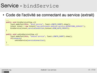 antislashn.org Android - Les services 13 - 17/33
Service - bindService
● Code de l'activité se connectant au service (extrait)
...
public void bindService(View v){
Toast.makeText(this, "Bind service", Toast.LENGTH_SHORT).show();
Intent intent = new Intent("org.antislashn.android.service.OPERATIONS_SERVICE");
bindService(intent,serviceConnection,Context.BIND_AUTO_CREATE);
}
public void unbindService(View v){
Toast.makeText(this, "Unbind service", Toast.LENGTH_SHORT).show();
if(connecte)
unbindService(serviceConnection);
}
...
 