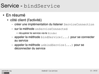 antislashn.org Android - Les services 13 - 19/33
Service - bindService
● En résumé
● côté client (l'activité)
– créer une implémentation du listener ServiceConnection
– sur la méthode onServiceConnected
● récupérer le service via le Binder
– appeler la méthode bindService(...) pour se connecter
au service
– appeler la méthode unbindService(...) pour se
déconnecter du service
 