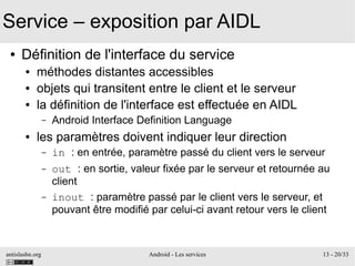 antislashn.org Android - Les services 13 - 20/33
Service – exposition par AIDL
● Définition de l'interface du service
● méthodes distantes accessibles
● objets qui transitent entre le client et le serveur
● la définition de l'interface est effectuée en AIDL
– Android Interface Definition Language
● les paramètres doivent indiquer leur direction
– in : en entrée, paramètre passé du client vers le serveur
– out : en sortie, valeur fixée par le serveur et retournée au
client
– inout : paramètre passé par le client vers le serveur, et
pouvant être modifié par celui-ci avant retour vers le client
 