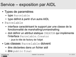 antislashn.org Android - Les services 13 - 22/33
Service – exposition par AIDL
● Types de paramètres
● type Parcelable
● type définit à partir d'un autre AIDL
● Parcelable
● interface caractérisant le support par une classe de la
fonctionnalité de marshalling/unmarshalling
● doit définir un attribut statique CREATOR qui implémente
l'interface Parcelable.Creator
– joue le rôle de factory de l'objet
● Les classes Parcelable doivent
● être déclarées dans un fichier aidl
● être public final
 