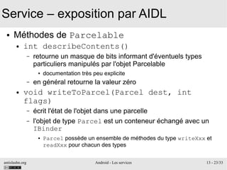 antislashn.org Android - Les services 13 - 23/33
Service – exposition par AIDL
● Méthodes de Parcelable
● int describeContents()
– retourne un masque de bits informant d'éventuels types
particuliers manipulés par l'objet Parcelable
● documentation très peu explicite
– en général retourne la valeur zéro
● void writeToParcel(Parcel dest, int
flags)
– écrit l'état de l'objet dans une parcelle
– l'objet de type Parcel est un conteneur échangé avec un
IBinder
● Parcel possède un ensemble de méthodes du type writeXxx et
readXxx pour chacun des types
 