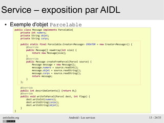 antislashn.org Android - Les services 13 - 24/33
Service – exposition par AIDL
● Exemple d'objet Parcelable
public class Message implements Parcelable{
private int numero;
private String objet;
private String corps;
public static final Parcelable.Creator<Message> CREATOR = new Creator<Message>() {
@Override
public Message[] newArray(int size) {
return new Message[size];
}
@Override
public Message createFromParcel(Parcel source) {
Message message = new Message();
message.numero = source.readInt();
message.objet = source.readString();
message.corps = source.readString();
return message;
}
};
@Override
public int describeContents() {return 0;}
@Override
public void writeToParcel(Parcel dest, int flags) {
dest.writeInt(numero);
dest.writeString(corps);
dest.writeString(objet);
}
}
 