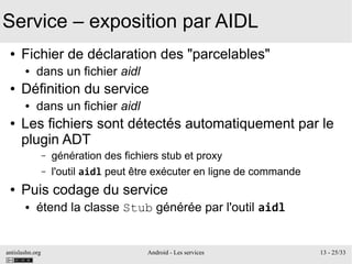 antislashn.org Android - Les services 13 - 25/33
Service – exposition par AIDL
● Fichier de déclaration des "parcelables"
● dans un fichier aidl
● Définition du service
● dans un fichier aidl
● Les fichiers sont détectés automatiquement par le
plugin ADT
– génération des fichiers stub et proxy
– l'outil aidl peut être exécuter en ligne de commande
● Puis codage du service
● étend la classe Stub générée par l'outil aidl
 