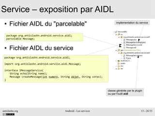 antislashn.org Android - Les services 13 - 26/33
Service – exposition par AIDL
● Fichier AIDL du "parcelable"
● Fichier AIDL du service
package org.antislashn.android.service.aidl;
parcelable Message;
package org.antislashn.android.service.aidl;
import org.antislashn.android.service.aidl.Message;
interface IMessageService{
String echo(String name);
Message createMessage(int numero, String objet, String corps);
}
implémentation du service
classe générée par le plugin
ou par l'outil aidl
 
