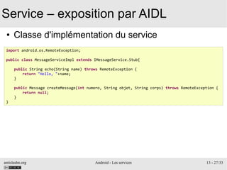 antislashn.org Android - Les services 13 - 27/33
Service – exposition par AIDL
● Classe d'implémentation du service
import android.os.RemoteException;
public class MessageServiceImpl extends IMessageService.Stub{
public String echo(String name) throws RemoteException {
return "Hello, "+name;
}
public Message createMessage(int numero, String objet, String corps) throws RemoteException {
return null;
}
}
 