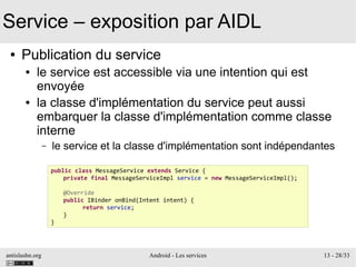 antislashn.org Android - Les services 13 - 28/33
Service – exposition par AIDL
● Publication du service
● le service est accessible via une intention qui est
envoyée
● la classe d'implémentation du service peut aussi
embarquer la classe d'implémentation comme classe
interne
– le service et la classe d'implémentation sont indépendantes
public class MessageService extends Service {
private final MessageServiceImpl service = new MessageServiceImpl();
@Override
public IBinder onBind(Intent intent) {
return service;
}
}
 