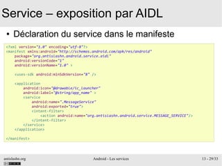 antislashn.org Android - Les services 13 - 29/33
Service – exposition par AIDL
● Déclaration du service dans le manifeste
<?xml version="1.0" encoding="utf-8"?>
<manifest xmlns:android="http://schemas.android.com/apk/res/android"
package="org.antislashn.android.service.aidl"
android:versionCode="1"
android:versionName="1.0" >
<uses-sdk android:minSdkVersion="8" />
<application
android:icon="@drawable/ic_launcher"
android:label="@string/app_name" >
<service
android:name=".MessageService"
android:exported="true">
<intent-filter>
<action android:name="org.antislashn.android.service.MESSAGE_SERVICE"/>
</intent-filter>
</service>
</application>
</manifest>
 
