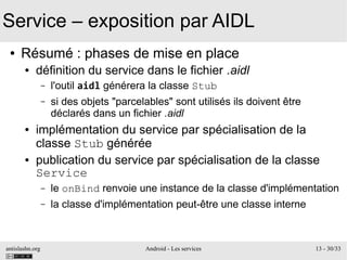 antislashn.org Android - Les services 13 - 30/33
Service – exposition par AIDL
● Résumé : phases de mise en place
● définition du service dans le fichier .aidl
– l'outil aidl générera la classe Stub
– si des objets "parcelables" sont utilisés ils doivent être
déclarés dans un fichier .aidl
● implémentation du service par spécialisation de la
classe Stub générée
● publication du service par spécialisation de la classe
Service
– le onBind renvoie une instance de la classe d'implémentation
– la classe d'implémentation peut-être une classe interne
 