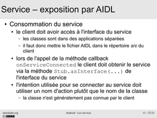 antislashn.org Android - Les services 13 - 32/33
Service – exposition par AIDL
● Consommation du service
● le client doit avoir accès à l'interface du service
– les classes sont dans des applications séparées
– il faut donc mettre le fichier AIDL dans le répertoire src du
client
● lors de l'appel de la méthode callback
onServiceConnected le client doit obtenir le service
via la méthode Stub.asInterface(...) de
l'interface du service
● l'intention utilisée pour se connecter au service doit
utiliser un nom d'action plutôt que le nom de la classe
– la classe n'est généralement pas connue par le client
 