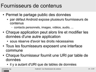 antislashn.org Android - Les fournisseurs de contenu 14 - 2/25
Fournisseurs de contenus
● Permet le partage public des données
● par défaut Android expose plusieurs fournisseurs de
contenus
– contacts personnels, images, vidéos, audio, ...
● Chaque application peut alors lire et modifier les
données d'une autre application
● sous réserve d'avoir les droits nécessaires
● Tous les fournisseurs exposent une interface
commune
● Chaque fournisseur fournit une URI par table de
données
● il y a autant d'URI que de tables de données
 