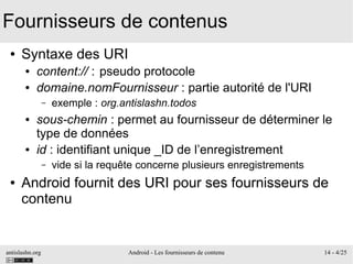antislashn.org Android - Les fournisseurs de contenu 14 - 4/25
Fournisseurs de contenus
● Syntaxe des URI
● content:// : pseudo protocole
● domaine.nomFournisseur : partie autorité de l'URI
– exemple : org.antislashn.todos
● sous-chemin : permet au fournisseur de déterminer le
type de données
● id : identifiant unique _ID de l’enregistrement
– vide si la requête concerne plusieurs enregistrements
● Android fournit des URI pour ses fournisseurs de
contenu
 