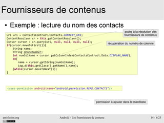 antislashn.org Android - Les fournisseurs de contenu 14 - 6/25
Fournisseurs de contenus
● Exemple : lecture du nom des contacts
Uri uri = ContactsContract.Contacts.CONTENT_URI;
ContentResolver cr = this.getContentResolver();
Cursor cursor = cr.query(uri, null, null, null, null);
if(cursor.moveToFirst()){
String name;
String phoneNumber;
int numColName = cursor.getColumnIndex(ContactsContract.Data.DISPLAY_NAME);
do{
name = cursor.getString(numColName);
Log.d(this.getClass().getName(),name);
}while(cursor.moveToNext());
}
récupération du numéro de colonne
<uses-permission android:name="android.permission.READ_CONTACTS"/>
permission à ajouter dans le manifeste
accès à la résolution des
fournisseurs de contenus
 