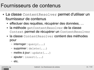 antislashn.org Android - Les fournisseurs de contenu 14 - 7/25
Fournisseurs de contenus
● La classe ContentResolver permet d'utiliser un
fournisseur de contenus
● effectuer des requêtes, récupérer des données, …
● la méthode getContentResolver de la classe
Context permet de récupérer un ContentResolver
● la classe ContentResolver contient des méthodes
pour
– interroger : query(...)
– supprimer : delete(...)
– mettre à jour : update(...)
– ajouter : insert(...)
– etc.
 