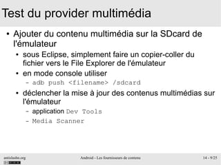 antislashn.org Android - Les fournisseurs de contenu 14 - 9/25
Test du provider multimédia
● Ajouter du contenu multimédia sur la SDcard de
l'émulateur
● sous Eclipse, simplement faire un copier-coller du
fichier vers le File Explorer de l'émulateur
● en mode console utiliser
– adb push <filename> /sdcard
● déclencher la mise à jour des contenus multimédias sur
l'émulateur
– application Dev Tools
– Media Scanner
 