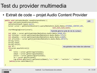antislashn.org Android - Les fournisseurs de contenu 14 - 11/25
Test du provider multimedia
● Extrait de code – projet Audio Content Provider
public void onCreate(Bundle savedInstanceState) {
super.onCreate(savedInstanceState);
setContentView(R.layout.main);
Cursor cursor = getContentResolver().query(MediaStore.Audio.Media.EXTERNAL_CONTENT_URI,
null,null,null,null);
startManagingCursor(cursor);
int idIdx = cursor.getColumnIndex(MediaStore.Audio.Media.ALBUM_ID);
int titleIdx = cursor.getColumnIndex(MediaStore.Audio.Media.TITLE);
int albumIdx = cursor.getColumnIndex(MediaStore.Audio.Media.ALBUM);
int artistIdx = cursor.getColumnIndex(MediaStore.Audio.Media.ARTIST);
String title;
String album;
String artist;
int id ;
if(cursor.moveToFirst())
do{
title = cursor.getString(titleIdx);
album = cursor.getString(albumIdx);
artist = cursor.getString(artistIdx);
id = cursor.getInt(idIdx);
Log.d(this.getClass().getCanonicalName(),">>> "+id+" : "+artist+" - "+album+" - "+title);
}while(cursor.moveToNext());
}
URI
l'activité gère le cycle de vie du curseur
récupération des index de colonnes
 