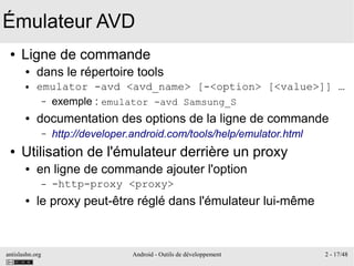 antislashn.org Android - Outils de développement 2 - 17/48
Émulateur AVD
● Ligne de commande
● dans le répertoire tools
● emulator -avd <avd_name> [-<option> [<value>]] …
– exemple : emulator -avd Samsung_S
● documentation des options de la ligne de commande
– http://developer.android.com/tools/help/emulator.html
● Utilisation de l'émulateur derrière un proxy
● en ligne de commande ajouter l'option
– -http-proxy <proxy>
● le proxy peut-être réglé dans l'émulateur lui-même
 