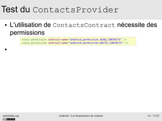 antislashn.org Android - Les fournisseurs de contenu 14 - 13/25
Test du ContactsProvider
● L'utilisation de ContactsContract nécessite des
permissions
●
<uses-permission android:name="android.permission.READ_CONTACTS" />
<uses-permission android:name="android.permission.WRITE_CONTACTS" />
 