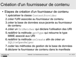 antislashn.org Android - Les fournisseurs de contenu 14 - 16/25
Création d'un fournisseur de contenu
● Etapes de création d'un fournisseur de contenu
1.spécialiser la classe ContentProvider
2.créer l'URI associée au fournisseur de contenu
3.créer la base de données sous-jacente au fournisseur
de contenu
4.créer un UriMatcher qui déclare l'utilisation des URI
5.redéfinir la méthode getType qui retourne le type
MIME associé aux URI
6.redéfinir la méthode onCreate afin de créer un
SQLiteOpenHelper
7.coder les méthodes de gestion de la base de données
8.déclarer le fournisseur de contenu dans le manifeste
 