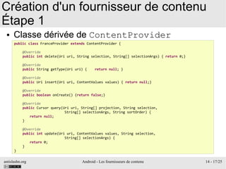 antislashn.org Android - Les fournisseurs de contenu 14 - 17/25
Création d'un fournisseur de contenu
Étape 1
● Classe dérivée de ContentProvider
public class FranceProvider extends ContentProvider {
@Override
public int delete(Uri uri, String selection, String[] selectionArgs) { return 0;}
@Override
public String getType(Uri uri) { return null; }
@Override
public Uri insert(Uri uri, ContentValues values) { return null;}
@Override
public boolean onCreate() {return false;}
@Override
public Cursor query(Uri uri, String[] projection, String selection,
String[] selectionArgs, String sortOrder) {
return null;
}
@Override
public int update(Uri uri, ContentValues values, String selection,
String[] selectionArgs) {
return 0;
}
}
 