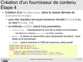 antislashn.org Android - Les fournisseurs de contenu 14 - 19/25
Création d'un fournisseur de contenu
Étape 4
● Création d'un UriMatcher dans la classe dérivée de
ContentProvider
● pour des requêtes renvoyant plusieurs résultat (VILLES) ou
un seul (VILLE_ID)
● la méthode addURI prend trois paramètres
– autorithy : classiquement le nom de la classe du fournisseur
● fait référence à l'attribut autorithy du fichier manifeste
– path : le chemin à reconnaître, peut comprendre les jokers * (tout
texte) ou # (numérique)
– code : code à retourner si l'URI est reconnue, entier positif
private static final int VILLES = 1;
private static final int VILLE_ID = 2;
private static final UriMatcher uriMatcher;
static{
uriMatcher = new UriMatcher(UriMatcher.NO_MATCH);
uriMatcher.addURI("org.antislahn.provider.france", "villes", VILLES);
uriMatcher.addURI("org.antislahn.provider.france", "villes/#", VILLE_ID);
}
 
