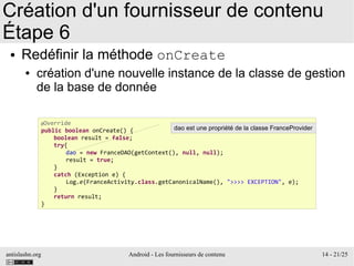 antislashn.org Android - Les fournisseurs de contenu 14 - 21/25
Création d'un fournisseur de contenu
Étape 6
● Redéfinir la méthode onCreate
● création d'une nouvelle instance de la classe de gestion
de la base de donnée
@Override
public boolean onCreate() {
boolean result = false;
try{
dao = new FranceDAO(getContext(), null, null);
result = true;
}
catch (Exception e) {
Log.e(FranceActivity.class.getCanonicalName(), ">>>> EXCEPTION", e);
}
return result;
}
dao est une propriété de la classe FranceProvider
 