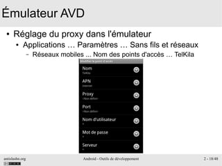 antislashn.org Android - Outils de développement 2 - 18/48
Émulateur AVD
● Réglage du proxy dans l'émulateur
● Applications … Paramètres … Sans fils et réseaux
– Réseaux mobiles ... Nom des points d'accès … TelKila
 
