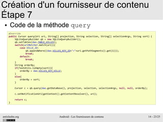 antislashn.org Android - Les fournisseurs de contenu 14 - 23/25
Création d'un fournisseur de contenu
Étape 7
● Code de la méthode query
@Override
public Cursor query(Uri uri, String[] projection, String selection, String[] selectionArgs, String sort) {
SQLiteQueryBuilder qb = new SQLiteQueryBuilder();
qb.setTables(dao.TABLE_VILLES);
switch(uriMatcher.match(uri)){
case VILLE_ID:
qb.appendWhere((dao.VILLES_KEY_ID+"="+uri.getPathSegments().get(1)));
break;
default:
break;
}
String orderBy;
if(TextUtils.isEmpty(sort)){
orderBy = dao.VILLES_KEY_VILLE;
}
else{
orderBy = sort;
}
Cursor c = qb.query(dao.getDataBase(), projection, selection, selectionArgs, null, null, orderBy);
c.setNotificationUri(getContext().getContentResolver(), uri);
return c;
}
 
