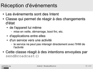 antislashn.org Android - BroadcastReceiver 15 - 2/11
Réception d'événements
● Les événements sont des Intent
● Classe qui permet de réagir à des changements
d'état
● de l'appareil lui même
– mise en veille, démarrage, boot fini, etc.
● d'applications entre elles
● d'un service vers une activité
– le service ne peut pas interagir directement avec l'IHM de
l'activité
● Cette classe réagit à des intentions envoyées par
sendBroadcast()
 