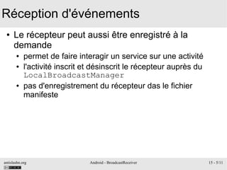 antislashn.org Android - BroadcastReceiver 15 - 5/11
Réception d'événements
● Le récepteur peut aussi être enregistré à la
demande
● permet de faire interagir un service sur une activité
● l'activité inscrit et désinscrit le récepteur auprès du
LocalBroadcastManager
● pas d'enregistrement du récepteur das le fichier
manifeste
 
