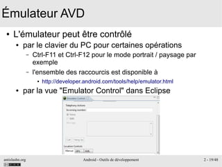 antislashn.org Android - Outils de développement 2 - 19/48
Émulateur AVD
● L'émulateur peut être contrôlé
● par le clavier du PC pour certaines opérations
– Ctrl-F11 et Ctrl-F12 pour le mode portrait / paysage par
exemple
– l'ensemble des raccourcis est disponible à
● http://developer.android.com/tools/help/emulator.html
● par la vue "Emulator Control" dans Eclipse
 