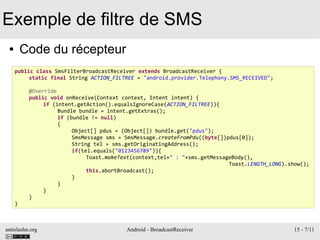 antislashn.org Android - BroadcastReceiver 15 - 7/11
Exemple de filtre de SMS
● Code du récepteur
public class SmsFilterBroadcastReceiver extends BroadcastReceiver {
static final String ACTION_FILTREE = "android.provider.Telephony.SMS_RECEIVED";
@Override
public void onReceive(Context context, Intent intent) {
if (intent.getAction().equalsIgnoreCase(ACTION_FILTREE)){
Bundle bundle = intent.getExtras();
if (bundle != null)
{
Object[] pdus = (Object[]) bundle.get("pdus");
SmsMessage sms = SmsMessage.createFromPdu((byte[])pdus[0]);
String tel = sms.getOriginatingAddress();
if(tel.equals("0123456789")){
Toast.makeText(context,tel+" : "+sms.getMessageBody(),
Toast.LENGTH_LONG).show();
this.abortBroadcast();
}
}
}
}
}
 