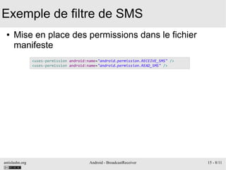 antislashn.org Android - BroadcastReceiver 15 - 8/11
Exemple de filtre de SMS
● Mise en place des permissions dans le fichier
manifeste
<uses-permission android:name="android.permission.RECEIVE_SMS" />
<uses-permission android:name="android.permission.READ_SMS" />
 