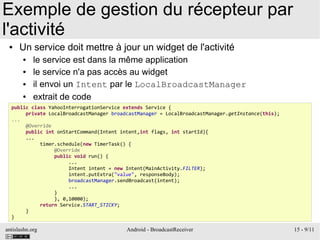 antislashn.org Android - BroadcastReceiver 15 - 9/11
Exemple de gestion du récepteur par
l'activité
● Un service doit mettre à jour un widget de l'activité
● le service est dans la même application
● le service n'a pas accès au widget
● il envoi un Intent par le LocalBroadcastManager
● extrait de code
public class YahooInterrogationService extends Service {
private LocalBroadcastManager broadcastManager = LocalBroadcastManager.getInstance(this);
...
@Override
public int onStartCommand(Intent intent,int flags, int startId){
...
timer.schedule(new TimerTask() {
@Override
public void run() {
...
Intent intent = new Intent(MainActivity.FILTER);
intent.putExtra("value", responseBody);
broadcastManager.sendBroadcast(intent);
...
}
}, 0,10000);
return Service.START_STICKY;
}
}
 